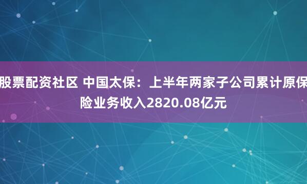股票配资社区 中国太保：上半年两家子公司累计原保险业务收入2820.08亿元