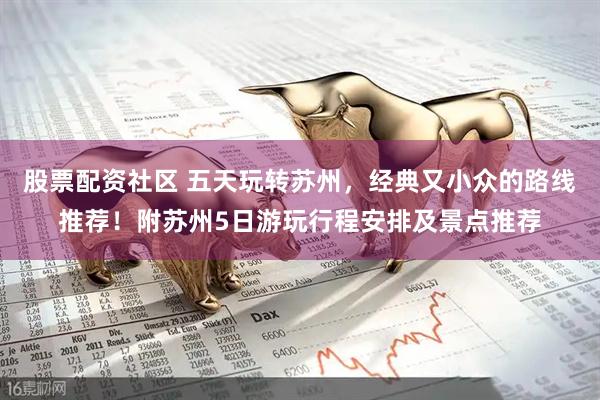 股票配资社区 五天玩转苏州，经典又小众的路线推荐！附苏州5日游玩行程安排及景点推荐