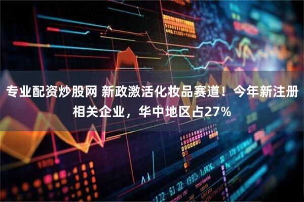 专业配资炒股网 新政激活化妆品赛道！今年新注册相关企业，华中地区占27%