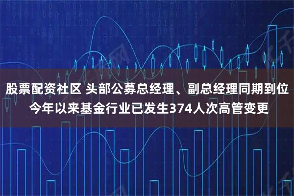 股票配资社区 头部公募总经理、副总经理同期到位 今年以来基金行业已发生374人次高管变更