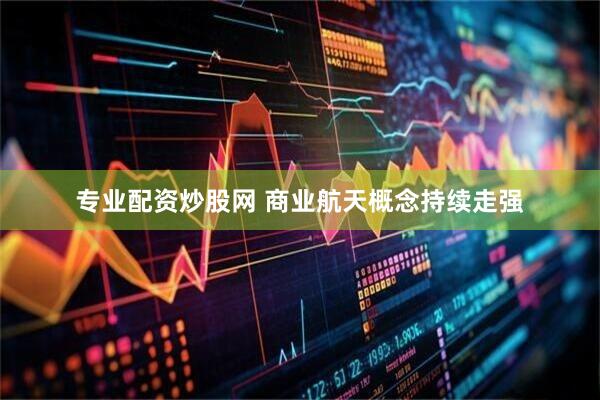 专业配资炒股网 商业航天概念持续走强