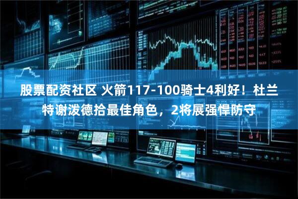 股票配资社区 火箭117-100骑士4利好！杜兰特谢泼德拾最佳角色，2将展强悍防守