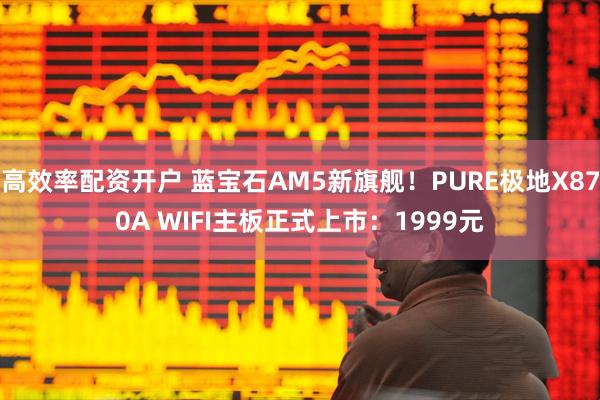 高效率配资开户 蓝宝石AM5新旗舰！PURE极地X870A WIFI主板正式上市：1999元