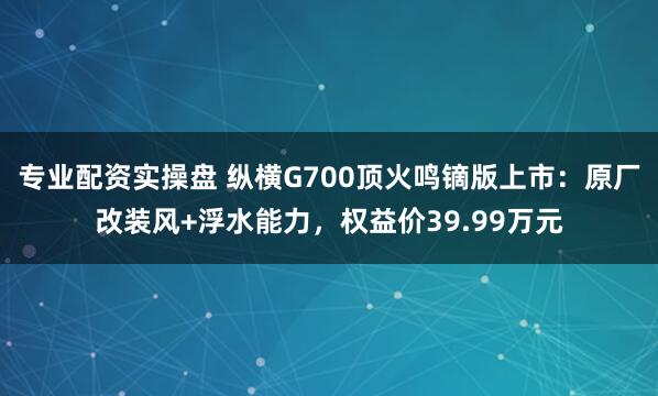 专业配资实操盘 纵横G700顶火鸣镝版上市：原厂改装风+浮水能力，权益价39.99万元