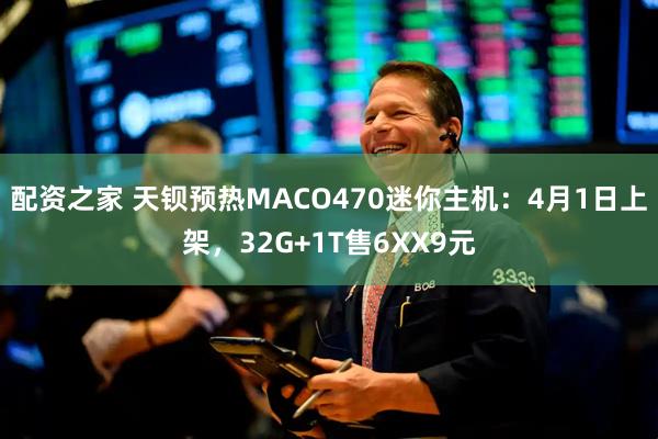 配资之家 天钡预热MACO470迷你主机：4月1日上架，32G+1T售6XX9元