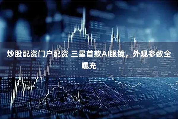 炒股配资门户配资 三星首款AI眼镜，外观参数全曝光