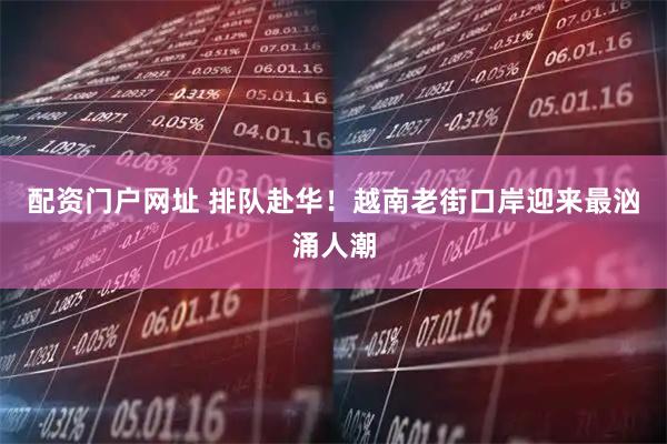 配资门户网址 排队赴华！越南老街口岸迎来最汹涌人潮