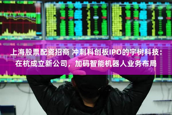 上海股票配资招商 冲刺科创板IPO的宇树科技：在杭成立新公司，加码智能机器人业务布局
