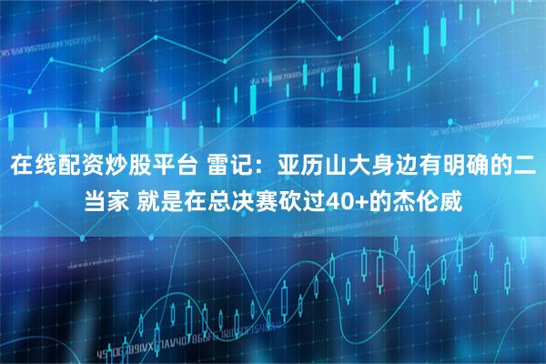 在线配资炒股平台 雷记：亚历山大身边有明确的二当家 就是在总决赛砍过40+的杰伦威