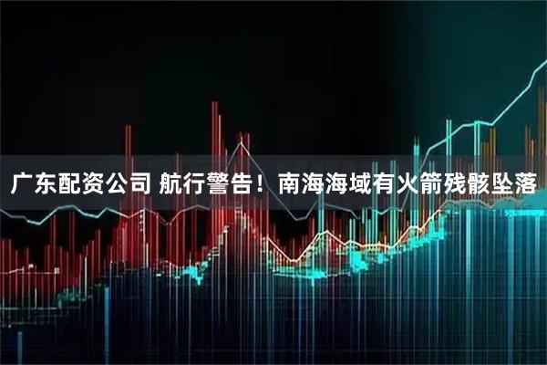 广东配资公司 航行警告！南海海域有火箭残骸坠落